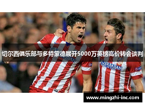 切尔西俱乐部与多特蒙德展开5000万英镑高价转会谈判