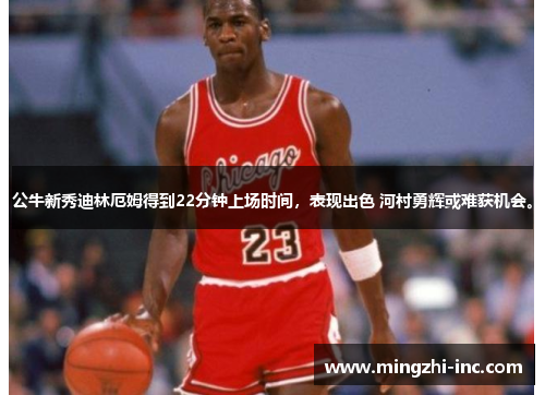 公牛新秀迪林厄姆得到22分钟上场时间，表现出色 河村勇辉或难获机会。